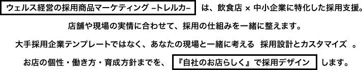 ウェルス経営の採用商品マーケティング –トレルカ–は、飲食店 × 中小企業に特化した採用支援。店舗や現場の実情に合わせて、採用の仕組みを一緒に整えます。大手採用企業テンプレートではなく、あなたの現場と一緒に考える採用設計とカスタマイズ。お店の個性・働き方・育成方針までを、『自社のお店らしく』で採用デザインします。