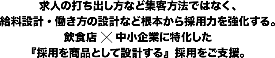 求人の打ち出し方など集客方法ではなく、給料設計・働き方の設計など根本から採用力を強化する。飲食店×中小企業に特化した『採用を商品として設計する』採用をご支援。