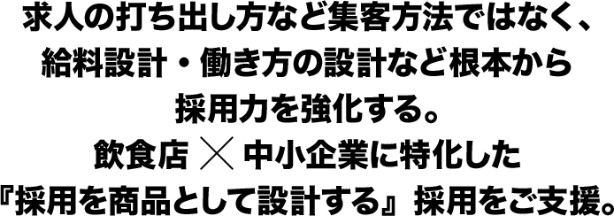 求人の打ち出し方など集客方法ではなく、給料設計・働き方の設計など根本から採用力を強化する。飲食店×中小企業に特化した『採用を商品として設計する』採用をご支援。