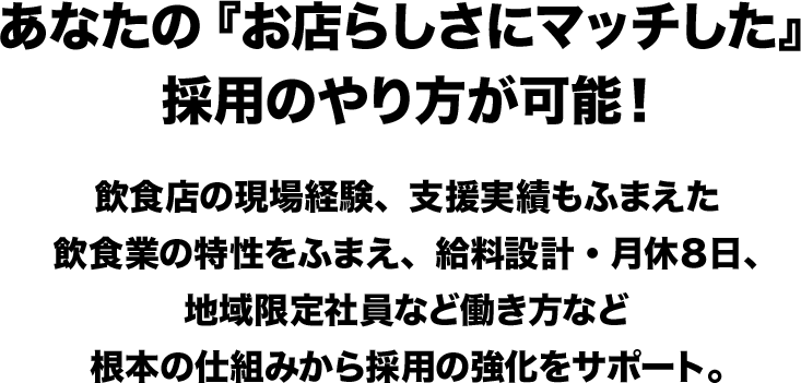 あなたの『お店らしさにマッチした』採用のやり方が可能！ 飲食店の現場経験、支援実績もふまえた飲食業の特性をふまえ、給料設計・月休８日、地域限定社員など働き方など根本の仕組みから採用の強化をサポート。